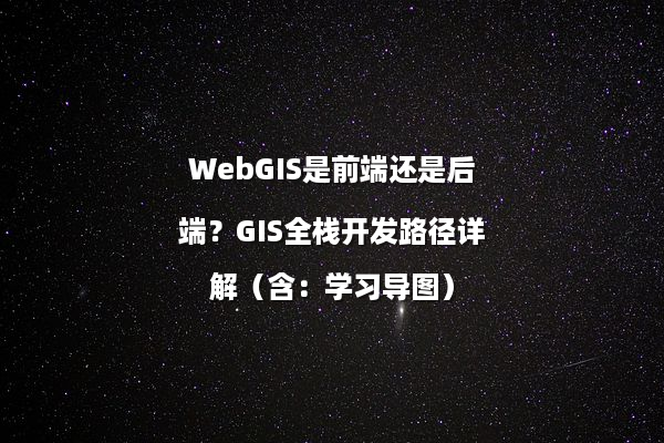 WebGIS是前端还是后端？GIS全栈开发路径详解（含：学习导图）