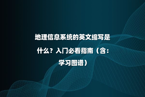 地理信息系统的英文缩写是什么？入门必看指南（含：学习图谱）