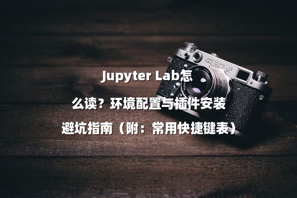 Jupyter Lab怎么读？环境配置与插件安装避坑指南（附：常用快捷键表）