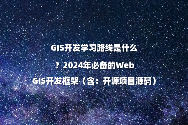 GIS开发学习路线是什么？2024年必备的WebGIS开发框架（含：开源项目源码）