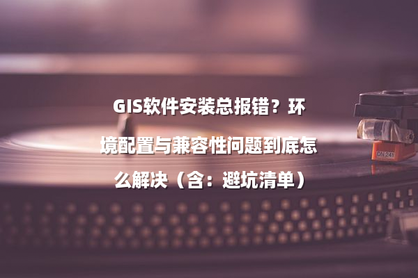 GIS软件安装总报错？环境配置与兼容性问题到底怎么解决（含：避坑清单）