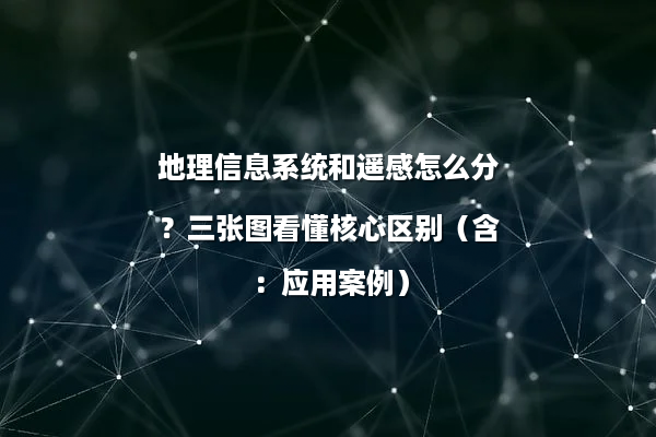 地理信息系统和遥感怎么分？三张图看懂核心区别（含：应用案例）