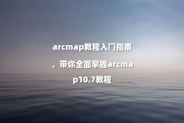 arcmap教程入门指南，带你全面掌握arcmap10.7教程