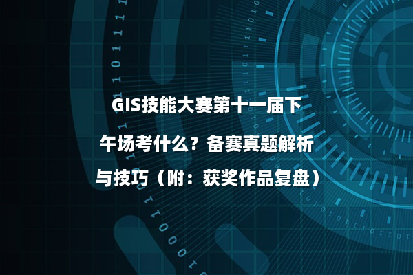 GIS技能大赛第十一届下午场考什么？备赛真题解析与技巧（附：获奖作品复盘）
