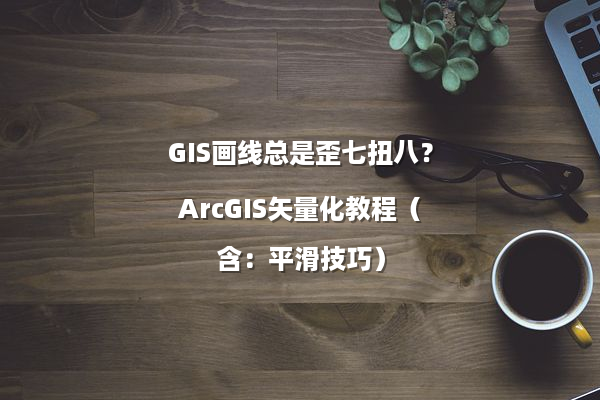 GIS画线总是歪七扭八？ArcGIS矢量化教程（含：平滑技巧）