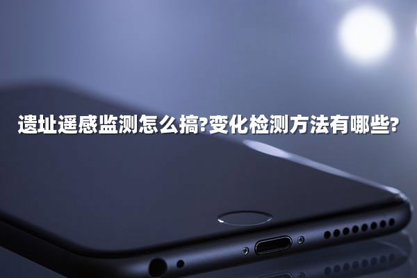 遗址遥感监测怎么搞?变化检测方法有哪些?