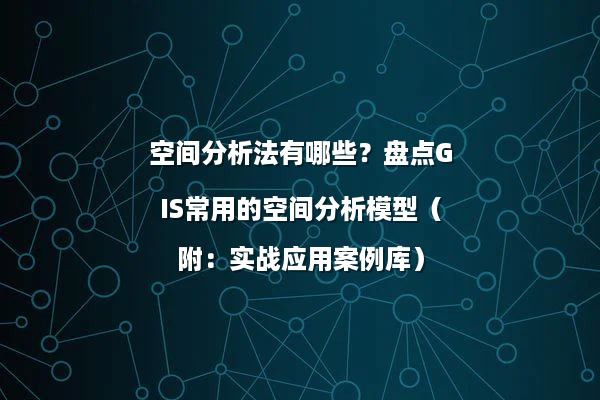 空间分析法有哪些？盘点GIS常用的空间分析模型（附：实战应用案例库）