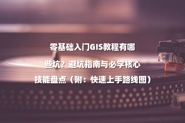 零基础入门GIS教程有哪些坑？避坑指南与必学核心技能盘点（附：快速上手路线图）