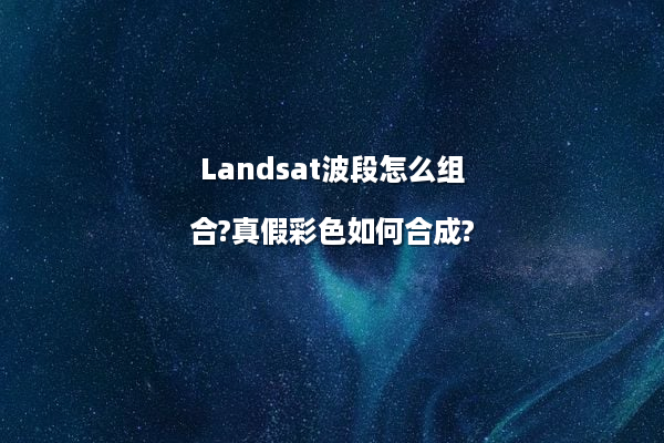 Landsat波段怎么组合?真假彩色如何合成?