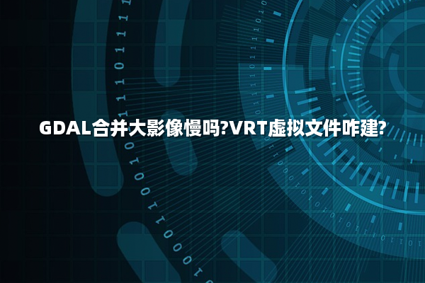 GDAL合并大影像慢吗?VRT虚拟文件咋建?