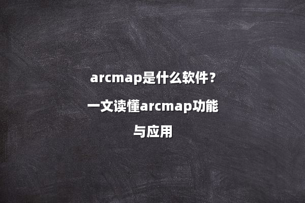 arcmap是什么软件？一文读懂arcmap功能与应用