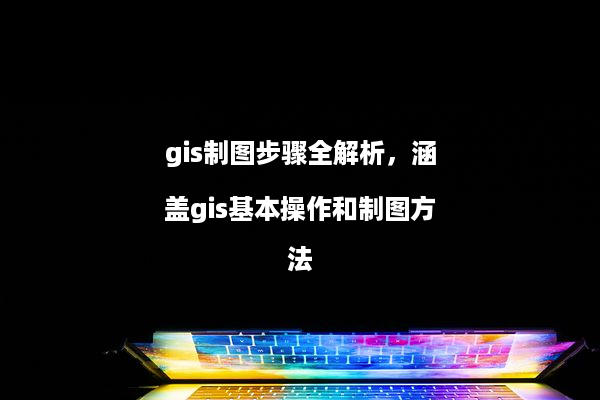 gis制图步骤全解析，涵盖gis基本操作和制图方法