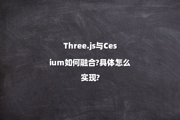 Three.js与Cesium如何融合?具体怎么实现?