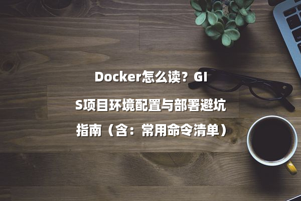 Docker怎么读？GIS项目环境配置与部署避坑指南（含：常用命令清单）
