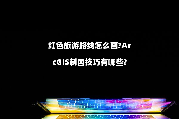 红色旅游路线怎么画?ArcGIS制图技巧有哪些?