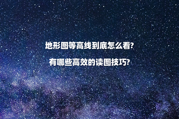 地形图等高线到底怎么看?有哪些高效的读图技巧?