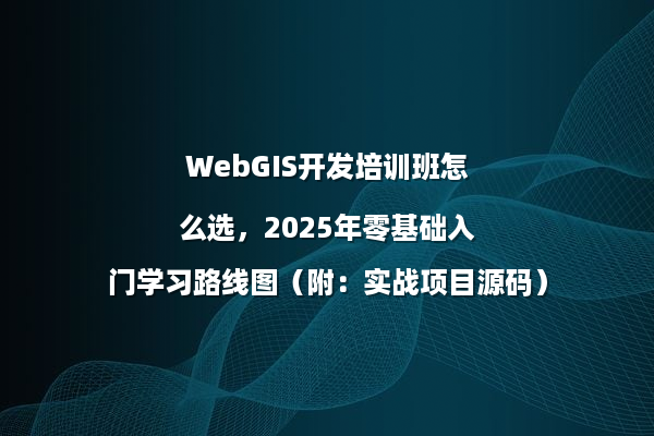 WebGIS开发培训班怎么选，2025年零基础入门学习路线图（附：实战项目源码）
