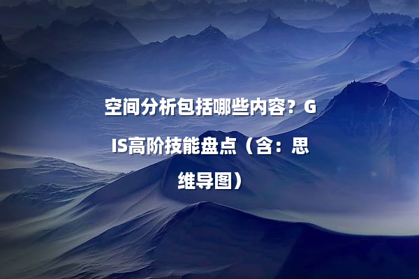 空间分析包括哪些内容?GIS高阶技能盘点(含:思维导图)
