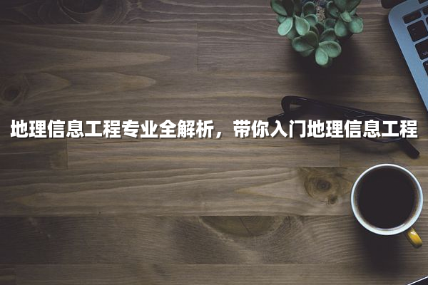 地理信息工程专业全解析，带你入门地理信息工程