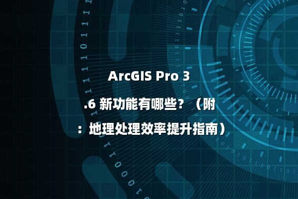 ArcGIS Pro 3.6 新功能有哪些？（附：地理处理效率提升指南）