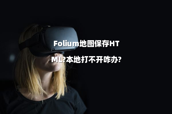 Folium地图保存HTML?本地打不开咋办?