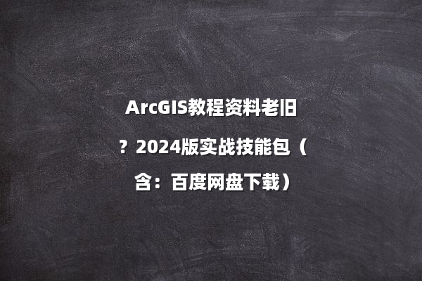 ArcGIS教程资料老旧？2024版实战技能包（含：百度网盘下载）