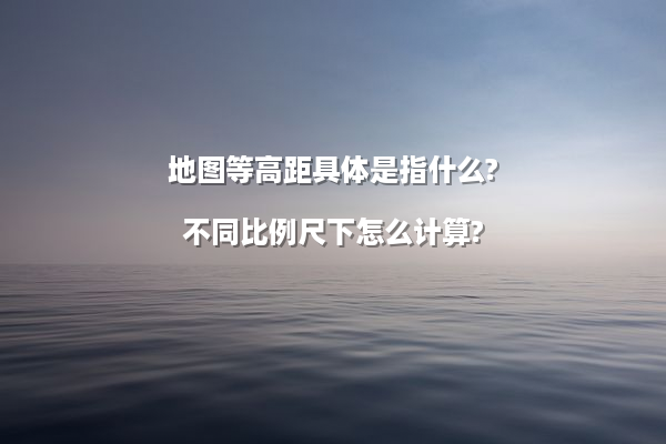 地图等高距具体是指什么?不同比例尺下怎么计算?