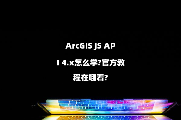 ArcGIS JS API 4.x怎么学?官方教程在哪看?